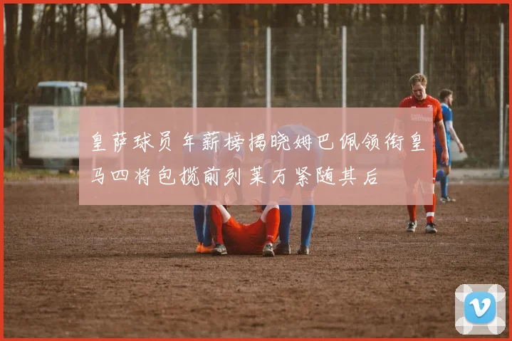 皇萨球员年薪榜揭晓姆巴佩领衔皇马四将包揽前列莱万紧随其后