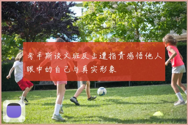 考辛斯谈文班反击遭指责感悟他人眼中的自己与真实形象