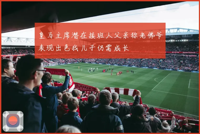 皇马主席潜在接班人父亲称老佛爷表现出色我儿子仍需成长