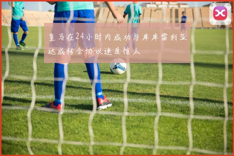 皇马在24小时内成功与库库雷利亚达成转会协议速度惊人