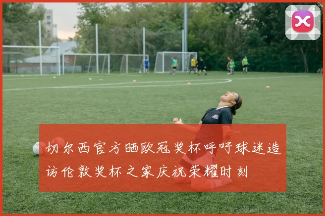 切尔西官方晒欧冠奖杯呼吁球迷造访伦敦奖杯之家庆祝荣耀时刻