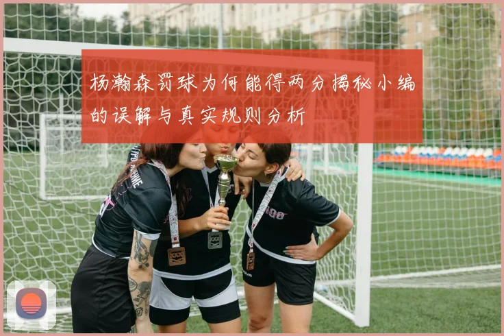 杨瀚森罚球为何能得两分揭秘小编的误解与真实规则分析