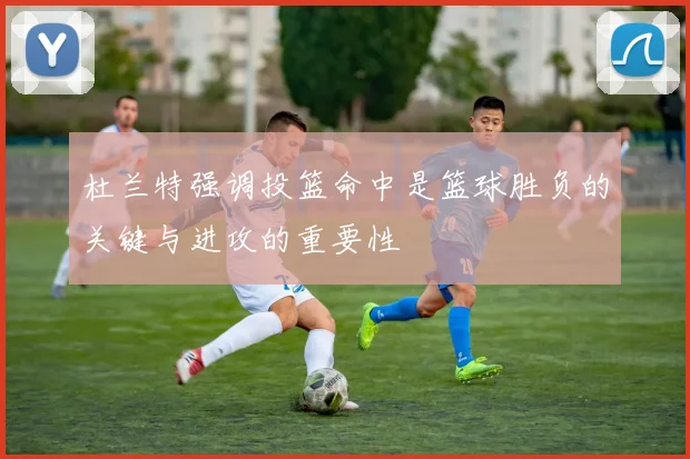 杜兰特强调投篮命中是篮球胜负的关键与进攻的重要性