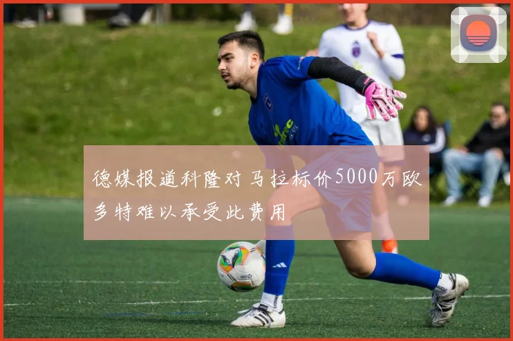 德媒报道科隆对马拉标价5000万欧多特难以承受此费用