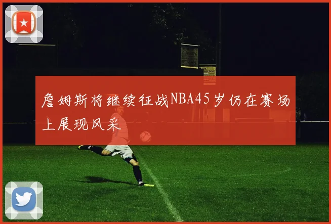 詹姆斯将继续征战NBA45岁仍在赛场上展现风采
