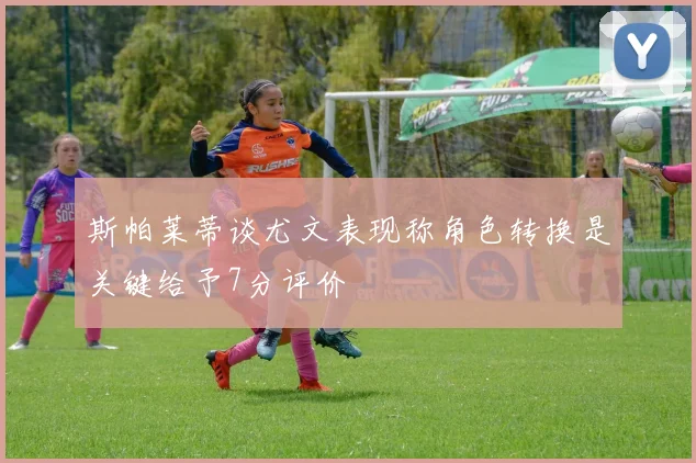 斯帕莱蒂谈尤文表现称角色转换是关键给予7分评价