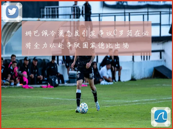 姆巴佩冷漠态度引发争议C罗若在必将全力以赴争取国家德比出场