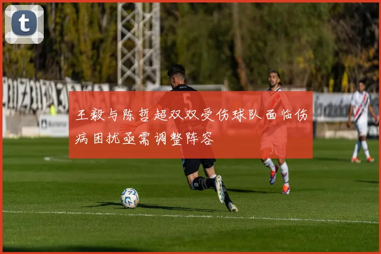 王毅与陈哲超双双受伤球队面临伤病困扰亟需调整阵容