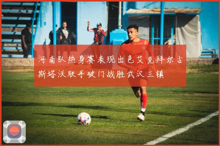 河南队热身赛表现出色艾克拜尔古斯塔沃联手破门战胜武汉三镇